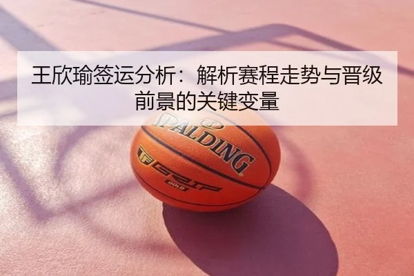 王欣瑜签运分析：解析赛程走势与晋级前景的关键变量