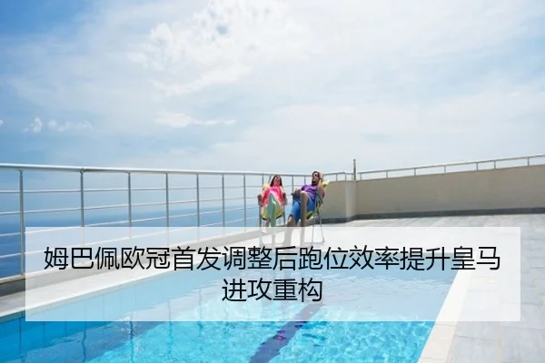姆巴佩欧冠首发调整后跑位效率提升皇马进攻重构