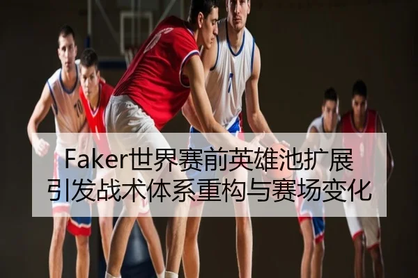 Faker世界赛前英雄池扩展引发战术体系重构与赛场变化