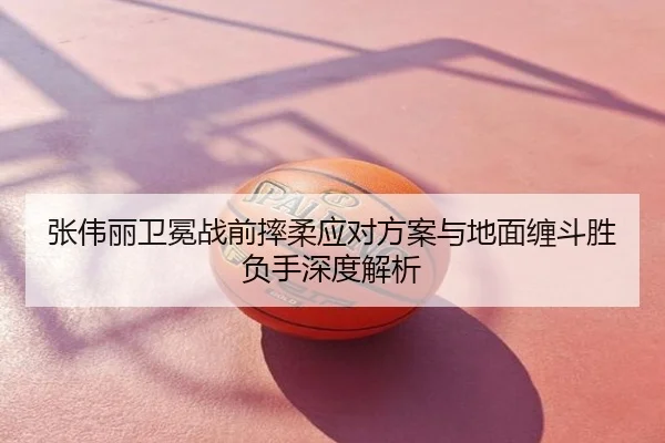 张伟丽卫冕战前摔柔应对方案与地面缠斗胜负手深度解析